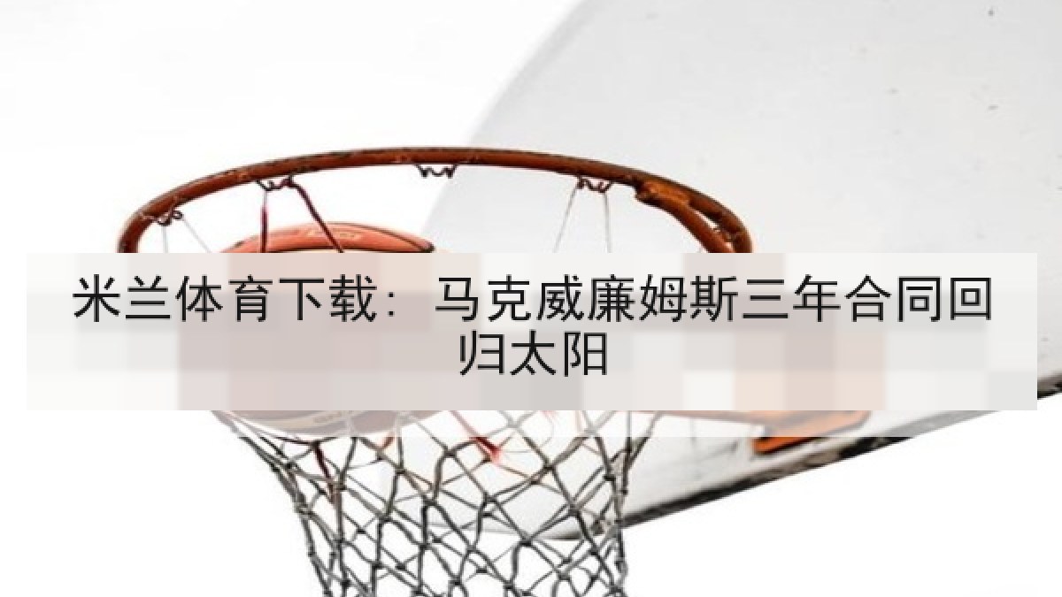 米兰体育下载: 马克威廉姆斯三年合同回归太阳 米兰体育下载: 马克威廉姆斯三年合同回归太阳